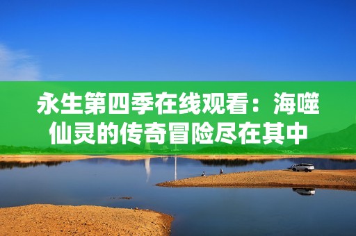 永生第四季在线观看：海噬仙灵的传奇冒险尽在其中