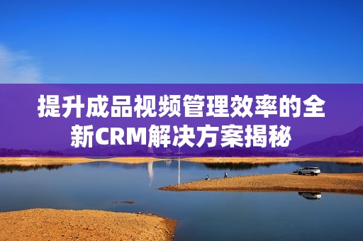 提升成品视频管理效率的全新CRM解决方案揭秘