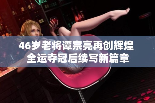 46岁老将谭宗亮再创辉煌 全运夺冠后续写新篇章