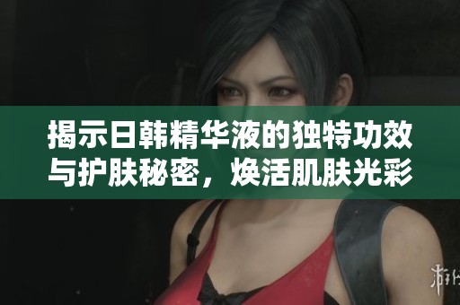 揭示日韩精华液的独特功效与护肤秘密，焕活肌肤光彩