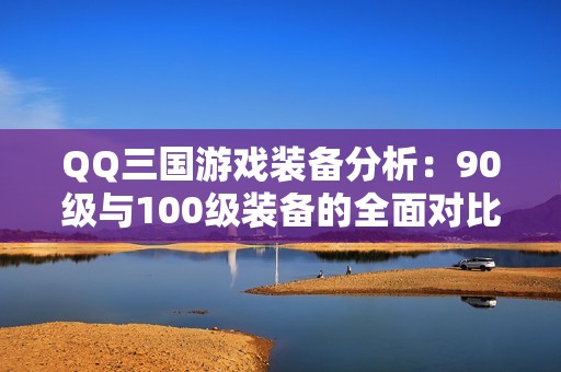 QQ三国游戏装备分析：90级与100级装备的全面对比与解析