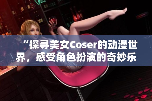 “探寻美女Coser的动漫世界，感受角色扮演的奇妙乐趣”