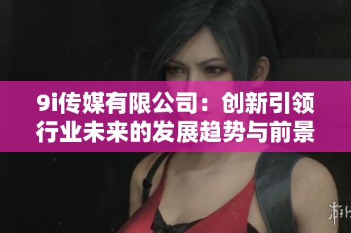 9i传媒有限公司：创新引领行业未来的发展趋势与前景分析