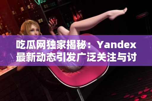 吃瓜网独家揭秘：Yandex最新动态引发广泛关注与讨论