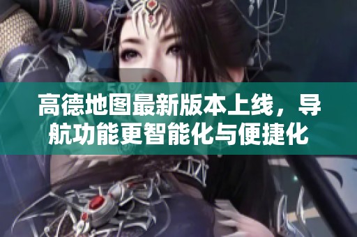 高德地图最新版本上线，导航功能更智能化与便捷化