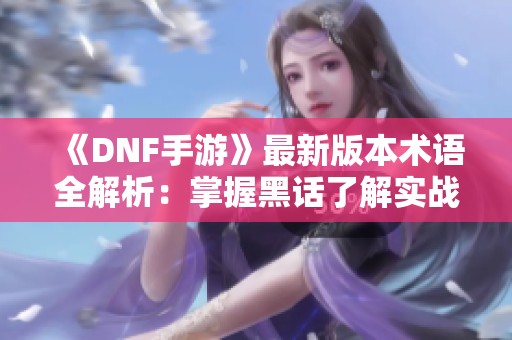 《DNF手游》最新版本术语全解析：掌握黑话了解实战技巧