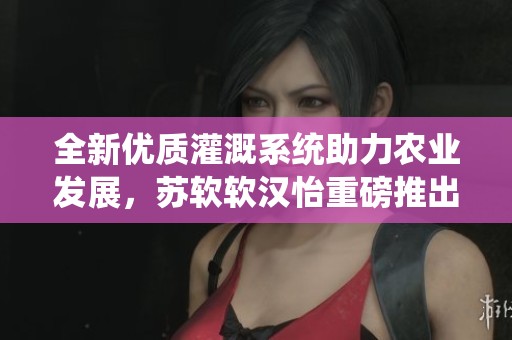 全新优质灌溉系统助力农业发展，苏软软汉怡重磅推出