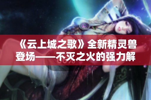 《云上城之歌》全新精灵兽登场——不灭之火的强力解析与玩法攻略