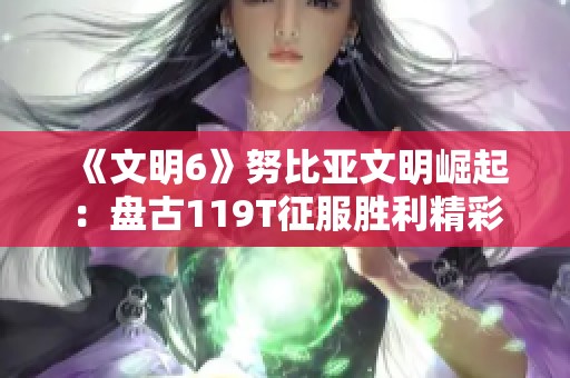 《文明6》努比亚文明崛起：盘古119T征服胜利精彩解析视频