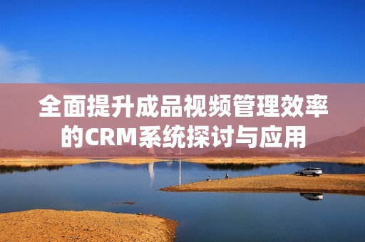 全面提升成品视频管理效率的CRM系统探讨与应用