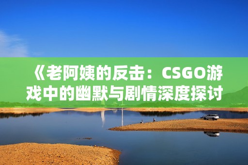 《老阿姨的反击：CSGO游戏中的幽默与剧情深度探讨》