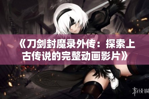 《刀剑封魔录外传：探索上古传说的完整动画影片》