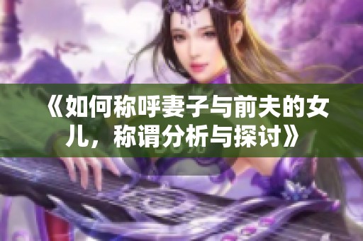 《如何称呼妻子与前夫的女儿，称谓分析与探讨》