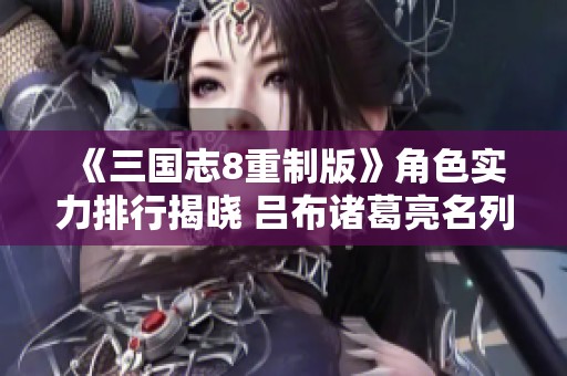 《三国志8重制版》角色实力排行揭晓 吕布诸葛亮名列前茅