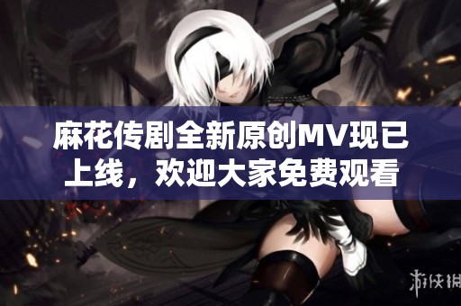 麻花传剧全新原创MV现已上线，欢迎大家免费观看