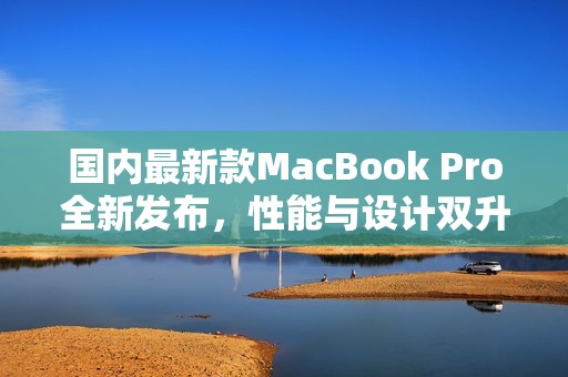 国内最新款MacBook Pro全新发布，性能与设计双升级