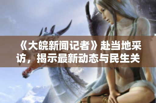 《大皖新闻记者》赴当地采访，揭示最新动态与民生关注