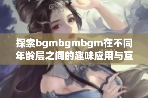 探索bgmbgmbgm在不同年龄层之间的趣味应用与互动方式