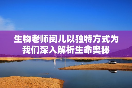 生物老师闵儿以独特方式为我们深入解析生命奥秘