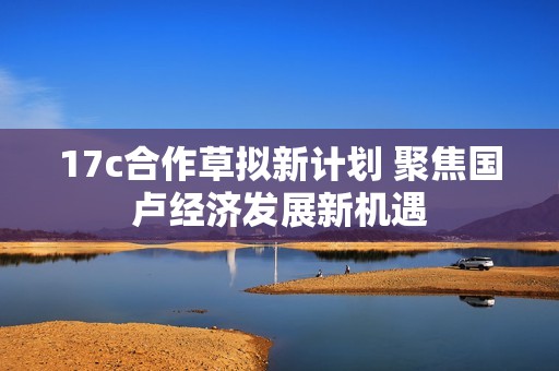 17c合作草拟新计划 聚焦国卢经济发展新机遇
