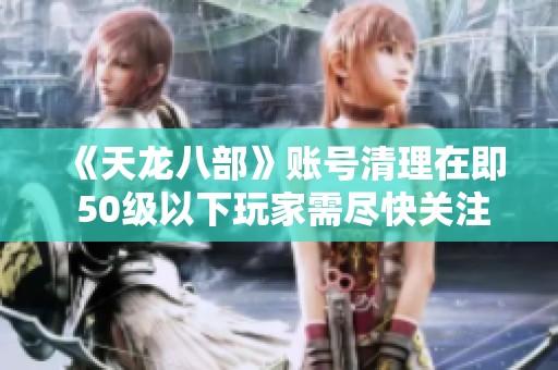 《天龙八部》账号清理在即 50级以下玩家需尽快关注警示信息