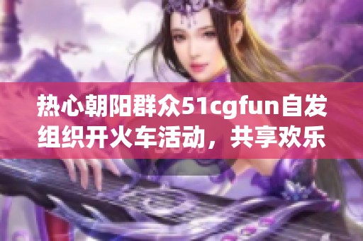 热心朝阳群众51cgfun自发组织开火车活动，共享欢乐时光