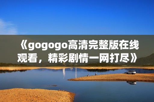 《gogogo高清完整版在线观看，精彩剧情一网打尽》