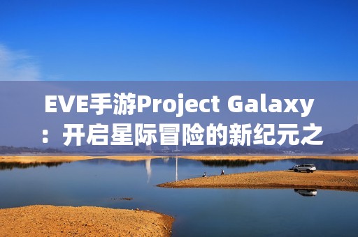 EVE手游Project Galaxy：开启星际冒险的新纪元之旅