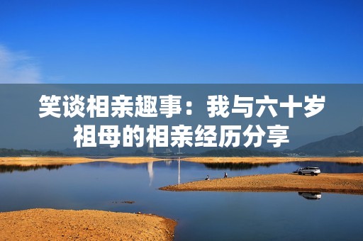 笑谈相亲趣事：我与六十岁祖母的相亲经历分享