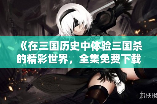《在三国历史中体验三国杀的精彩世界，全集免费下载》