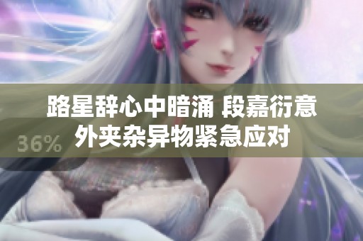 路星辞心中暗涌 段嘉衍意外夹杂异物紧急应对