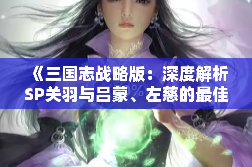 《三国志战略版：深度解析SP关羽与吕蒙、左慈的最佳阵容组合》