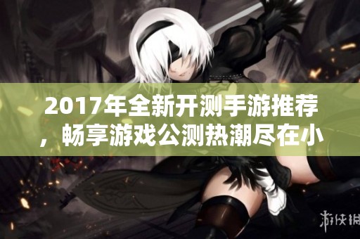 2017年全新开测手游推荐，畅享游戏公测热潮尽在小腾手游网