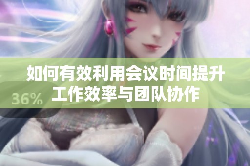 如何有效利用会议时间提升工作效率与团队协作