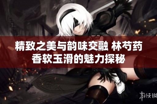 精致之美与韵味交融 林芍药香软玉滑的魅力探秘