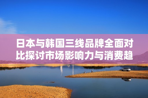 日本与韩国三线品牌全面对比探讨市场影响力与消费趋势