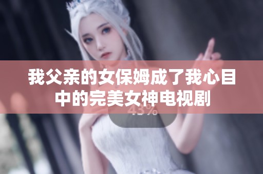 我父亲的女保姆成了我心目中的完美女神电视剧