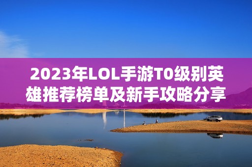 2023年LOL手游T0级别英雄推荐榜单及新手攻略分享