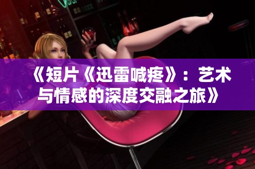 《短片《迅雷喊疼》：艺术与情感的深度交融之旅》