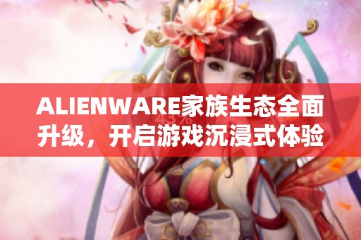 ALIENWARE家族生态全面升级，开启游戏沉浸式体验新纪元