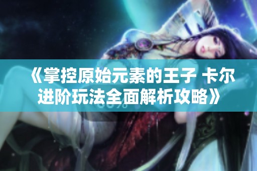 《掌控原始元素的王子 卡尔进阶玩法全面解析攻略》