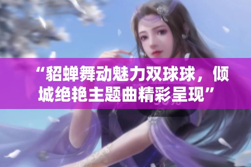 “貂蝉舞动魅力双球球，倾城绝艳主题曲精彩呈现”