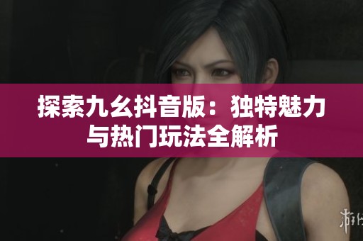 探索九幺抖音版：独特魅力与热门玩法全解析