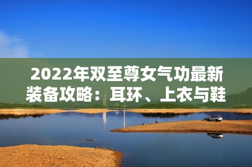 2022年双至尊女气功最新装备攻略：耳环、上衣与鞋子增幅秘籍解析