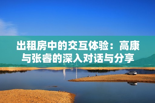 出租房中的交互体验：高康与张睿的深入对话与分享