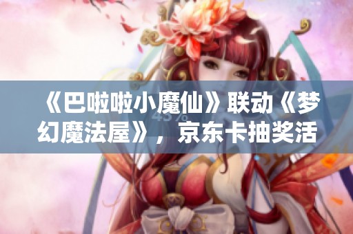 《巴啦啦小魔仙》联动《梦幻魔法屋》，京东卡抽奖活动火热开启！