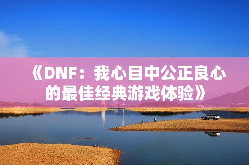 《DNF：我心目中公正良心的最佳经典游戏体验》