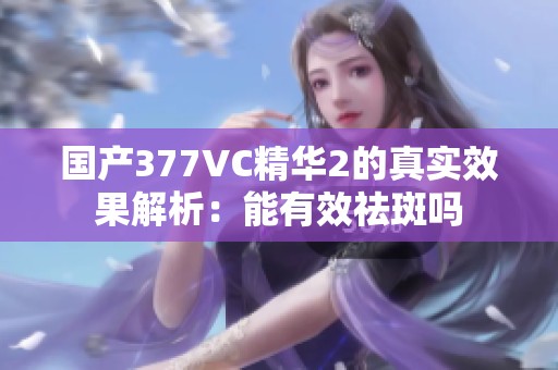 国产377VC精华2的真实效果解析：能有效祛斑吗