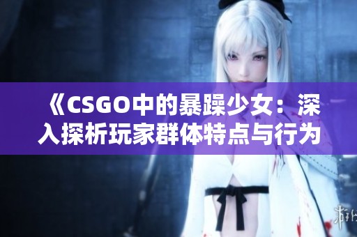 《CSGO中的暴躁少女：深入探析玩家群体特点与行为》