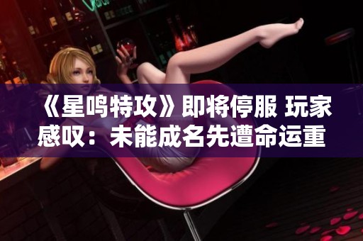 《星鸣特攻》即将停服 玩家感叹：未能成名先遭命运重创